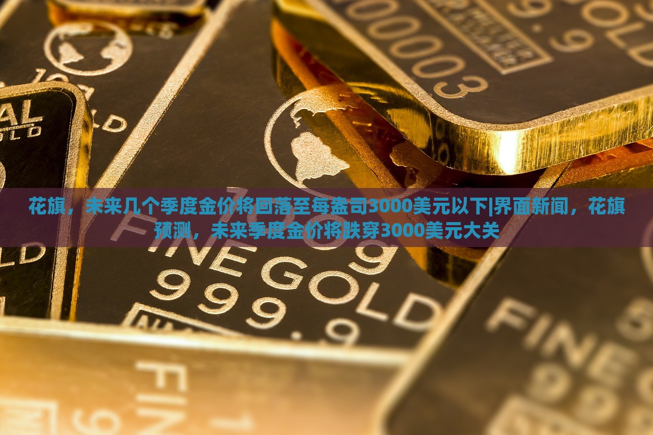 花旗，未来几个季度金价将回落至每盎司3000美元以下|界面新闻，花旗预测，未来季度金价将跌穿3000美元大关