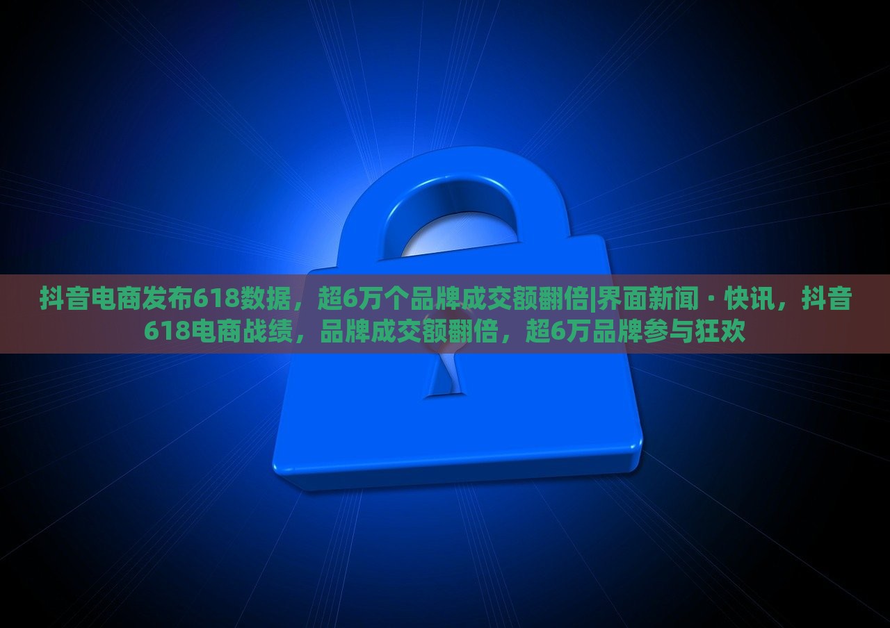 抖音电商发布618数据，超6万个品牌成交额翻倍|界面新闻 · 快讯，抖音618电商战绩，品牌成交额翻倍，超6万品牌参与狂欢