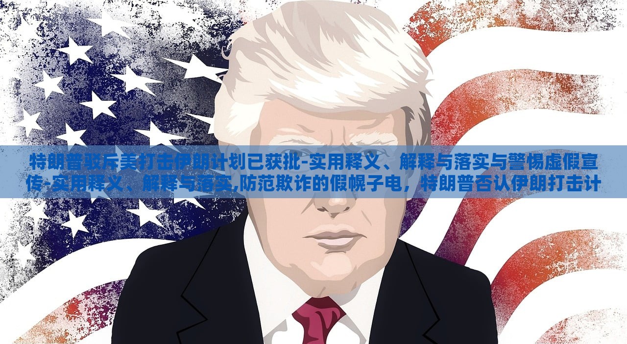 特朗普驳斥美打击伊朗计划已获批-实用释义、解释与落实与警惕虚假宣传-实用释义、解释与落实,防范欺诈的假幌子电，特朗普否认伊朗打击计划批准，揭露虚假宣传与防范欺诈真相