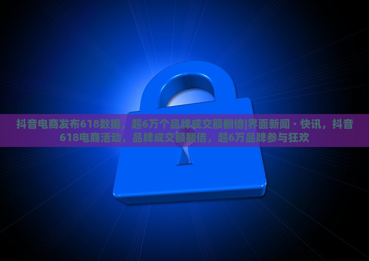 抖音电商发布618数据，超6万个品牌成交额翻倍|界面新闻 · 快讯，抖音618电商活动，品牌成交额翻倍，超6万品牌参与狂欢