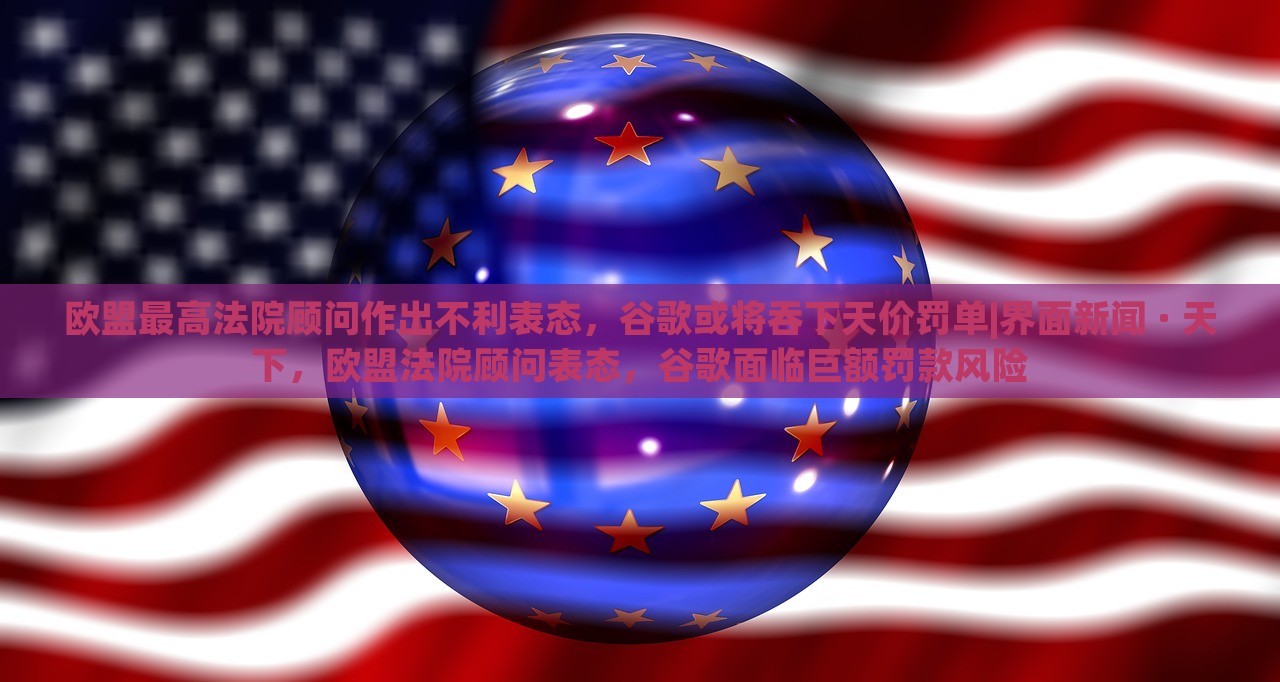 欧盟最高法院顾问作出不利表态，谷歌或将吞下天价罚单|界面新闻 · 天下，欧盟法院顾问表态，谷歌面临巨额罚款风险