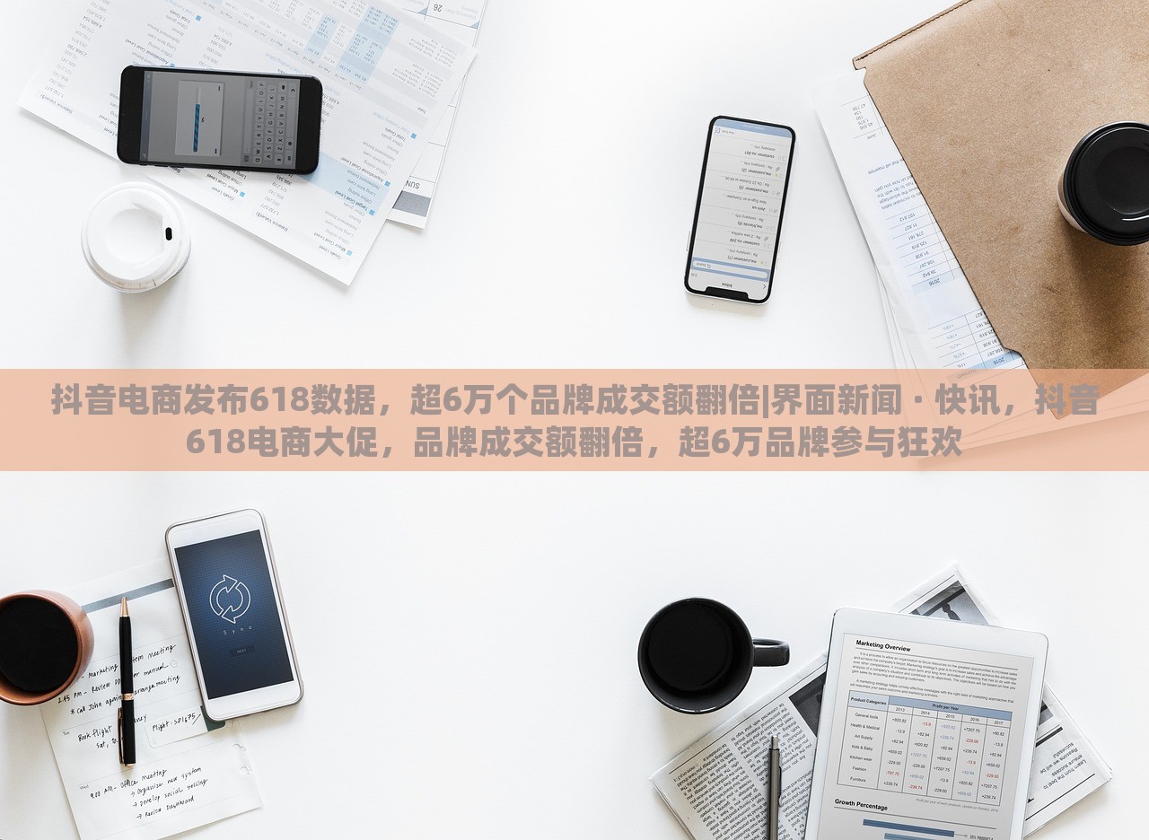 抖音电商发布618数据，超6万个品牌成交额翻倍|界面新闻 · 快讯，抖音618电商大促，品牌成交额翻倍，超6万品牌参与狂欢