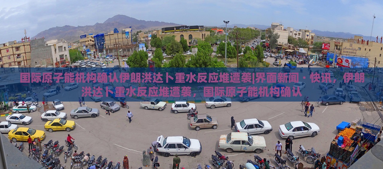 国际原子能机构确认伊朗洪达卜重水反应堆遭袭|界面新闻 · 快讯，伊朗洪达卜重水反应堆遭袭，国际原子能机构确认