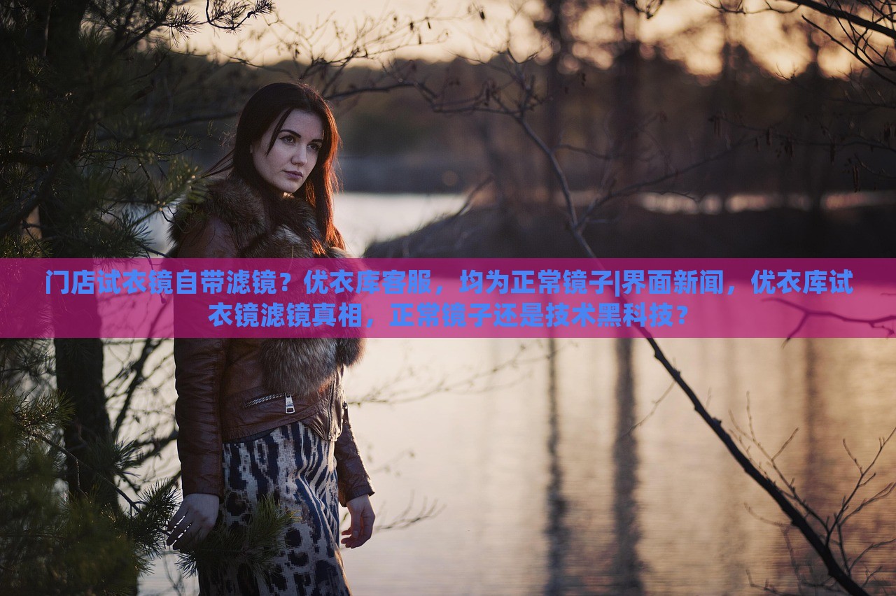 门店试衣镜自带滤镜？优衣库客服，均为正常镜子|界面新闻，优衣库试衣镜滤镜真相，正常镜子还是技术黑科技？
