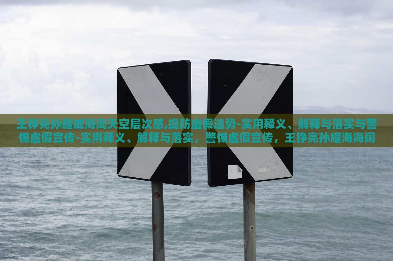 王铮亮孙耀威海阔天空层次感,提防虚假造势-实用释义、解释与落实与警惕虚假宣传-实用释义、解释与落实，警惕虚假宣传，王铮亮孙耀海海阔天空层次感解读与落实策略