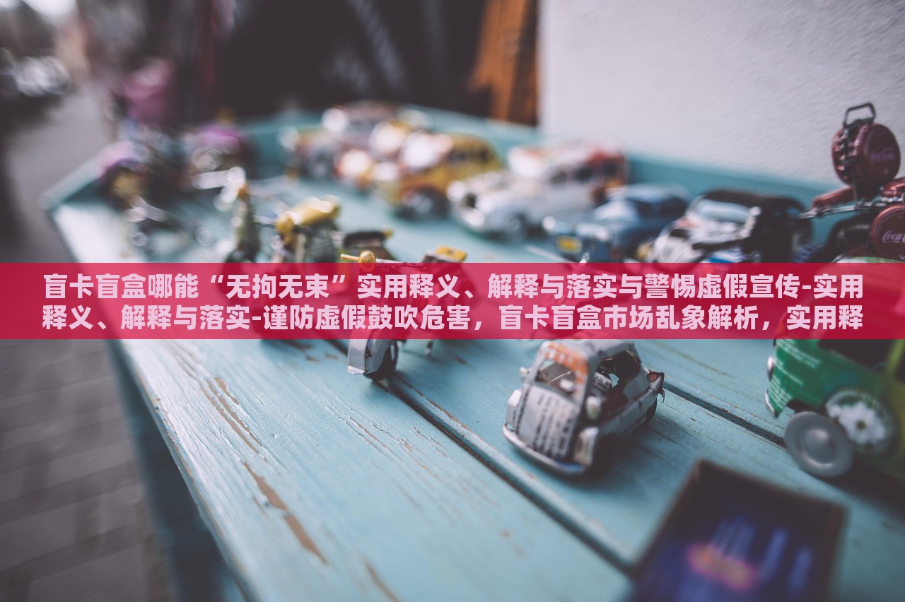 盲卡盲盒哪能“无拘无束”实用释义、解释与落实与警惕虚假宣传-实用释义、解释与落实-谨防虚假鼓吹危害，盲卡盲盒市场乱象解析，实用释义、落实与虚假宣传警惕