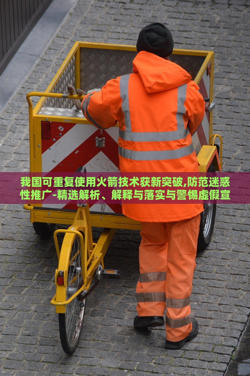 我国可重复使用火箭技术获新突破,防范迷惑性推广-精选解析、解释与落实与警惕虚假宣传-精选解析、解释与落实，我国可重复使用火箭技术新突破，揭秘真相与防范虚假宣传