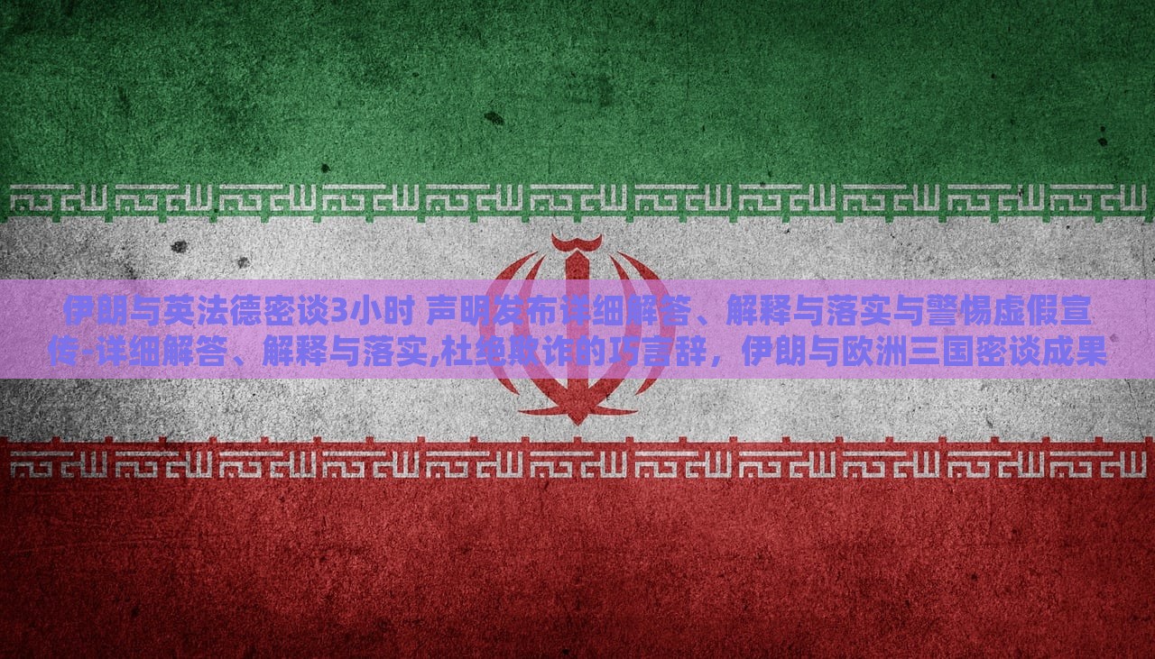 伊朗与英法德密谈3小时 声明发布详细解答、解释与落实与警惕虚假宣传-详细解答、解释与落实,杜绝欺诈的巧言辞，伊朗与欧洲三国密谈成果揭秘，详尽声明解读与防欺诈警示