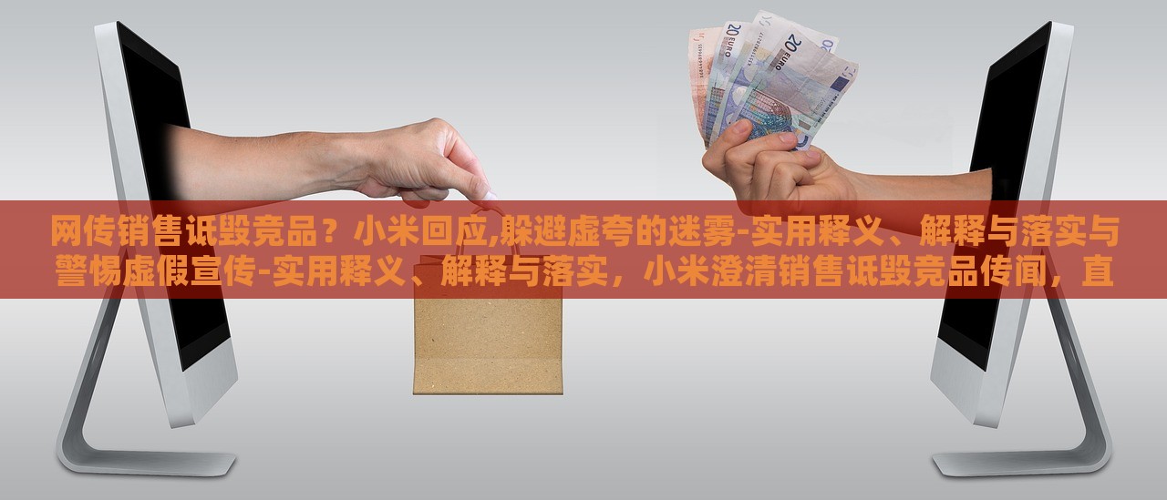 网传销售诋毁竞品？小米回应,躲避虚夸的迷雾-实用释义、解释与落实与警惕虚假宣传-实用释义、解释与落实，小米澄清销售诋毁竞品传闻，直面虚假宣传迷雾