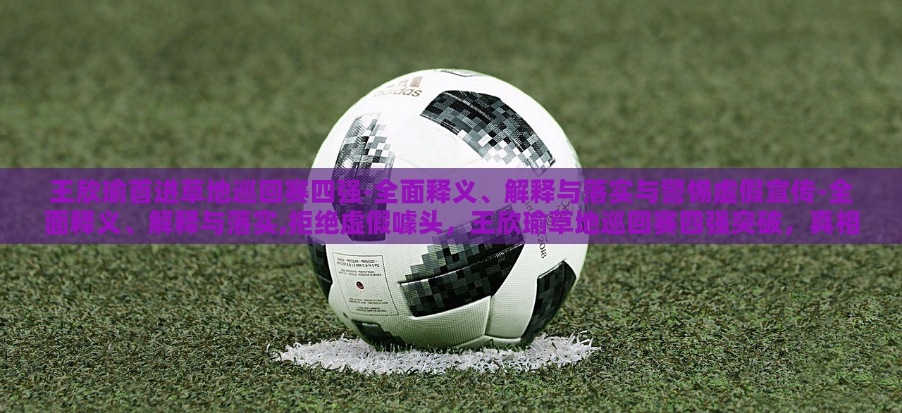王欣瑜首进草地巡回赛四强-全面释义、解释与落实与警惕虚假宣传-全面释义、解释与落实,拒绝虚假噱头，王欣瑜草地巡回赛四强突破，真相解析与反虚假宣传警示