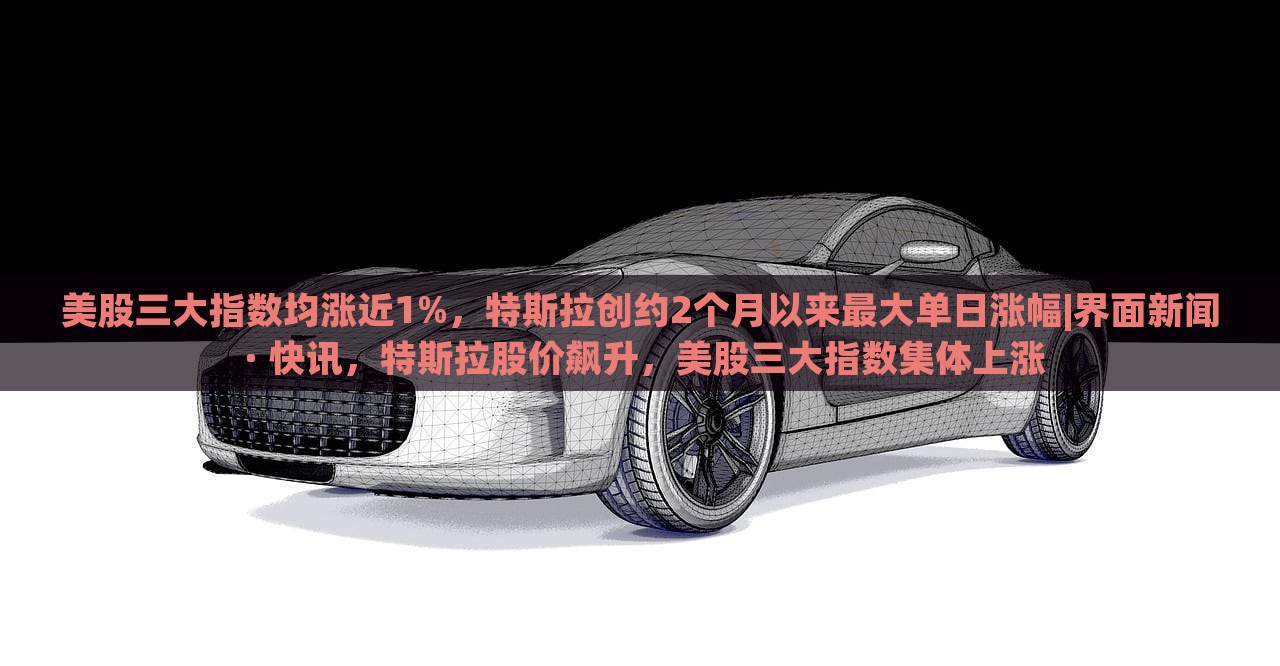 美股三大指数均涨近1%，特斯拉创约2个月以来最大单日涨幅|界面新闻 · 快讯，特斯拉股价飙升，美股三大指数集体上涨