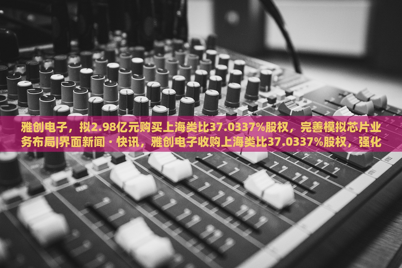 雅创电子，拟2.98亿元购买上海类比37.0337%股权，完善模拟芯片业务布局|界面新闻 · 快讯，雅创电子收购上海类比37.0337%股权，强化模拟芯片业务布局