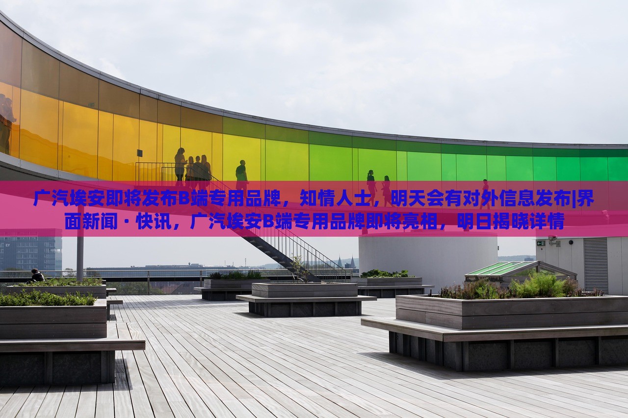 广汽埃安即将发布B端专用品牌，知情人士，明天会有对外信息发布|界面新闻 · 快讯，广汽埃安B端专用品牌即将亮相，明日揭晓详情