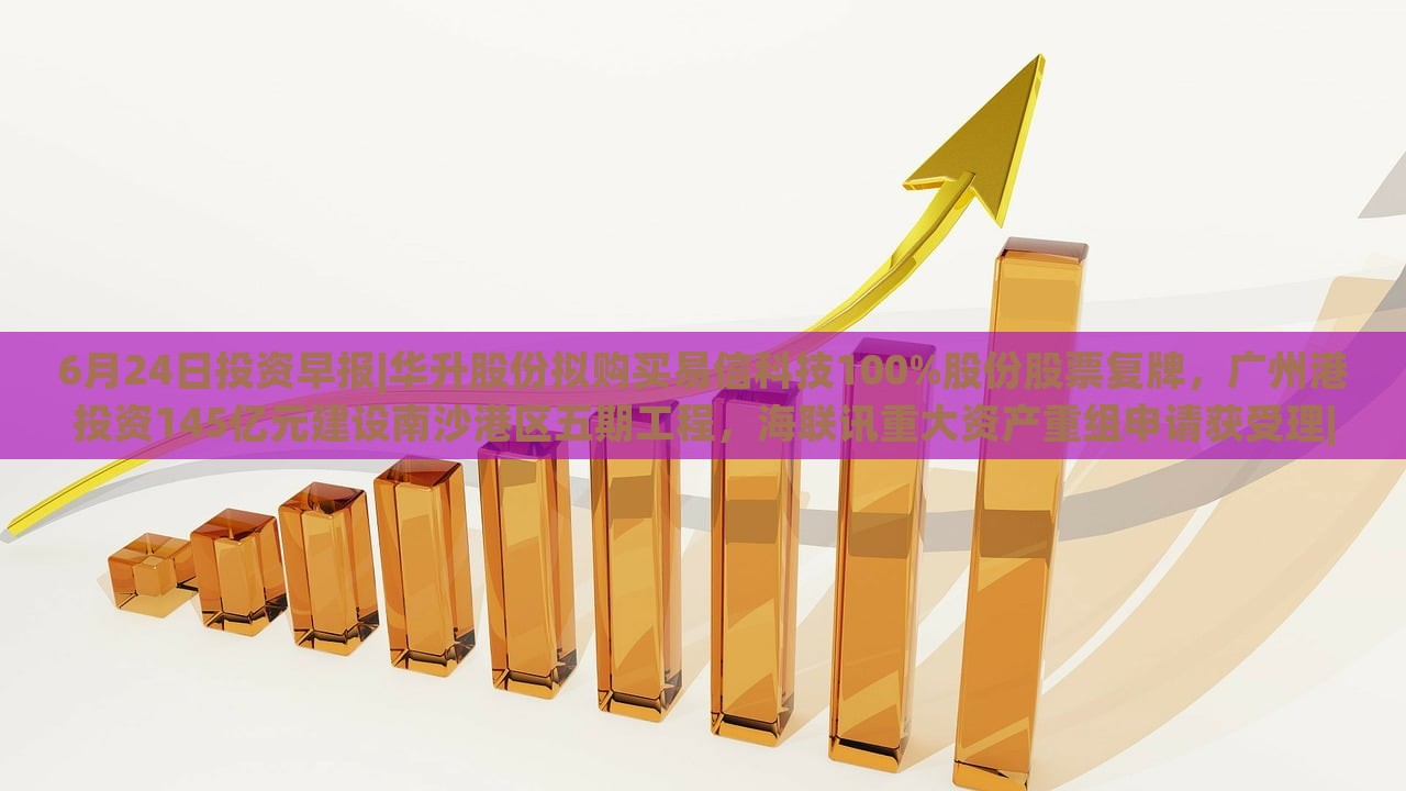 6月24日投资早报|华升股份拟购买易信科技100%股份股票复牌，广州港投资145亿元建设南沙港区五期工程，海联讯重大资产重组申请获受理|界面新闻 · 证券，华升股份易信科技收购、广州港南沙港区投资145亿，海联讯重组申请受理——6月24日投资早报