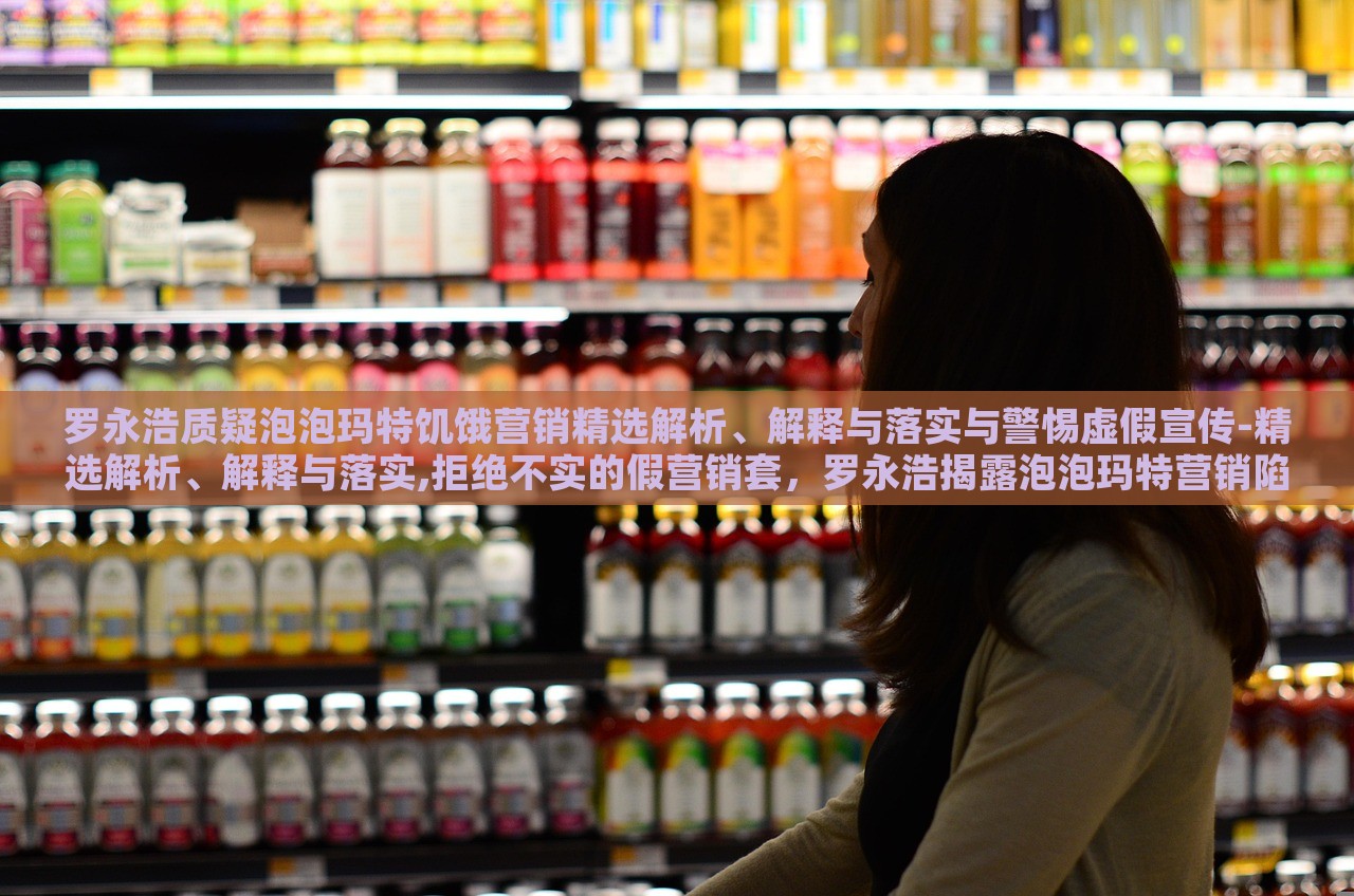 罗永浩质疑泡泡玛特饥饿营销精选解析、解释与落实与警惕虚假宣传-精选解析、解释与落实,拒绝不实的假营销套，罗永浩揭露泡泡玛特营销陷阱，揭秘饥饿营销与虚假宣传真相